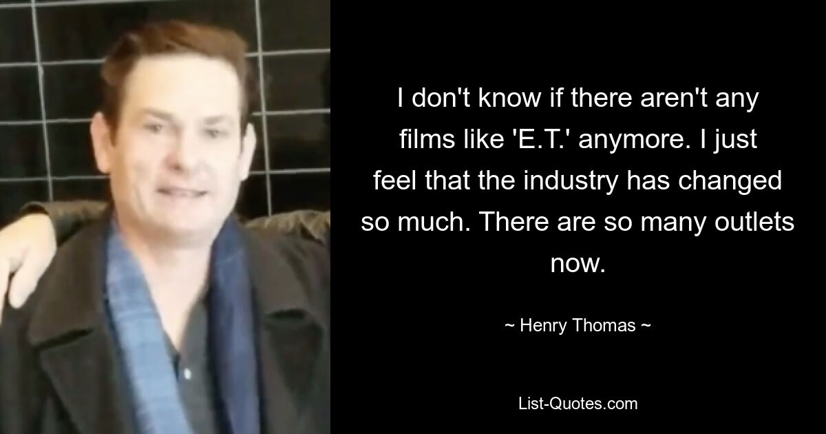 I don't know if there aren't any films like 'E.T.' anymore. I just feel that the industry has changed so much. There are so many outlets now. — © Henry Thomas