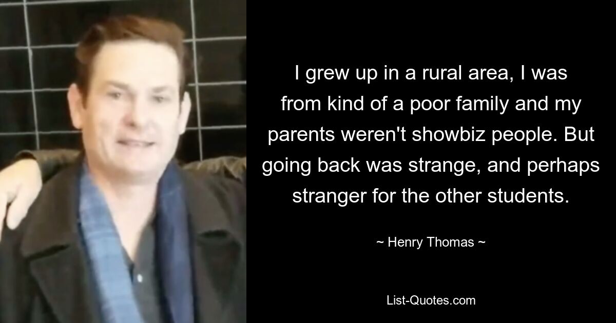 I grew up in a rural area, I was from kind of a poor family and my parents weren't showbiz people. But going back was strange, and perhaps stranger for the other students. — © Henry Thomas