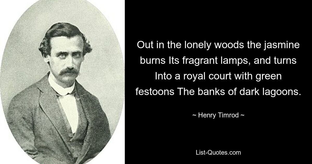 Out in the lonely woods the jasmine burns Its fragrant lamps, and turns Into a royal court with green festoons The banks of dark lagoons. — © Henry Timrod