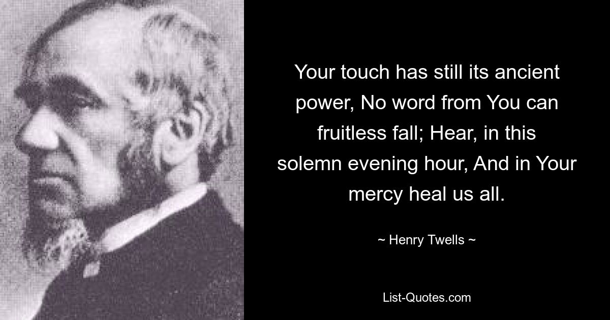 Your touch has still its ancient power, No word from You can fruitless fall; Hear, in this solemn evening hour, And in Your mercy heal us all. — © Henry Twells