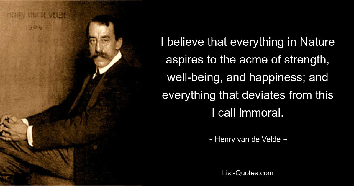 I believe that everything in Nature aspires to the acme of strength, well-being, and happiness; and everything that deviates from this I call immoral. — © Henry van de Velde