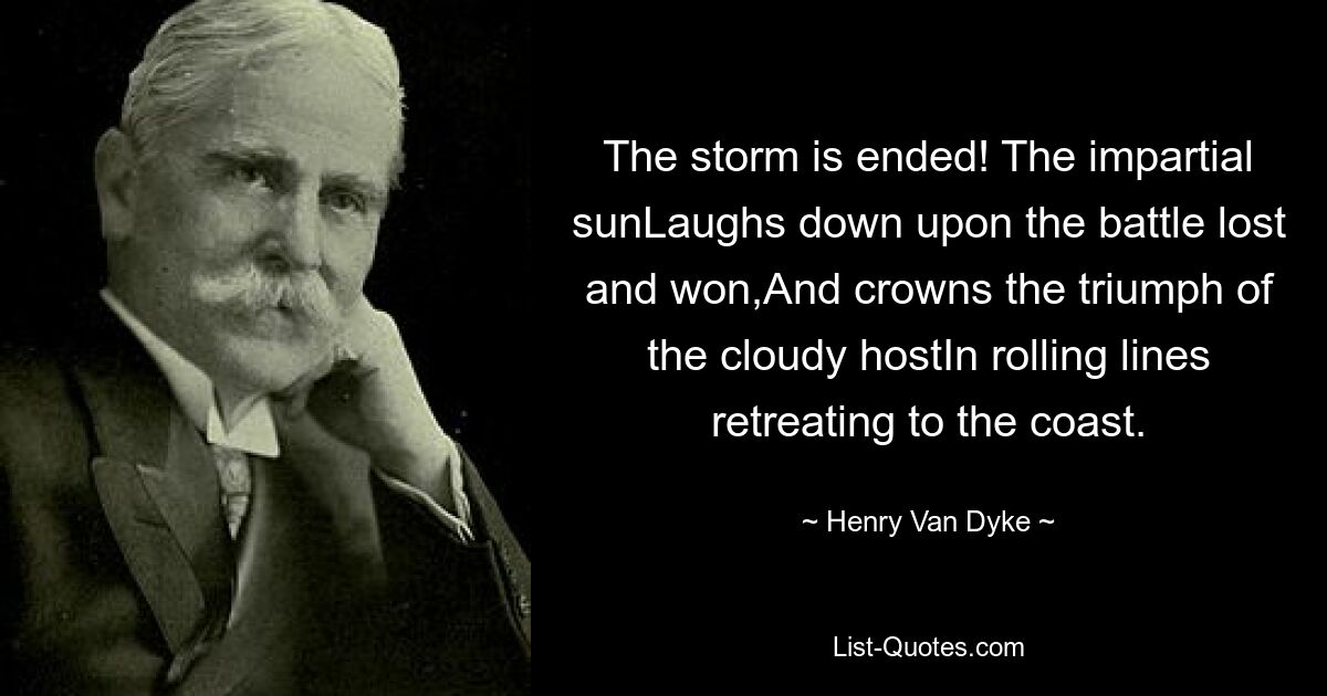 The storm is ended! The impartial sunLaughs down upon the battle lost and won,And crowns the triumph of the cloudy hostIn rolling lines retreating to the coast. — © Henry Van Dyke