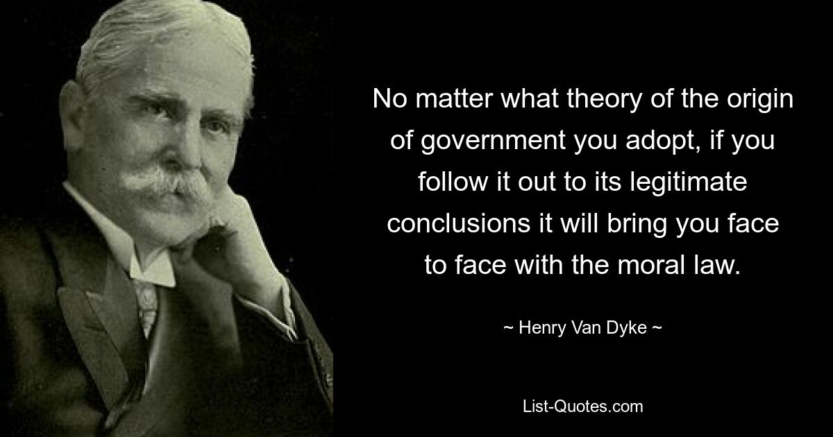 No matter what theory of the origin of government you adopt, if you follow it out to its legitimate conclusions it will bring you face to face with the moral law. — © Henry Van Dyke