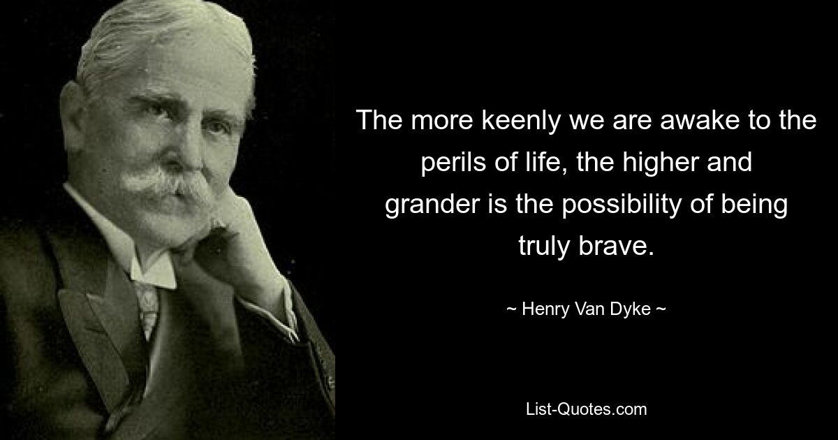 The more keenly we are awake to the perils of life, the higher and grander is the possibility of being truly brave. — © Henry Van Dyke