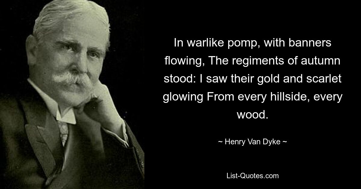 In warlike pomp, with banners flowing, The regiments of autumn stood: I saw their gold and scarlet glowing From every hillside, every wood. — © Henry Van Dyke