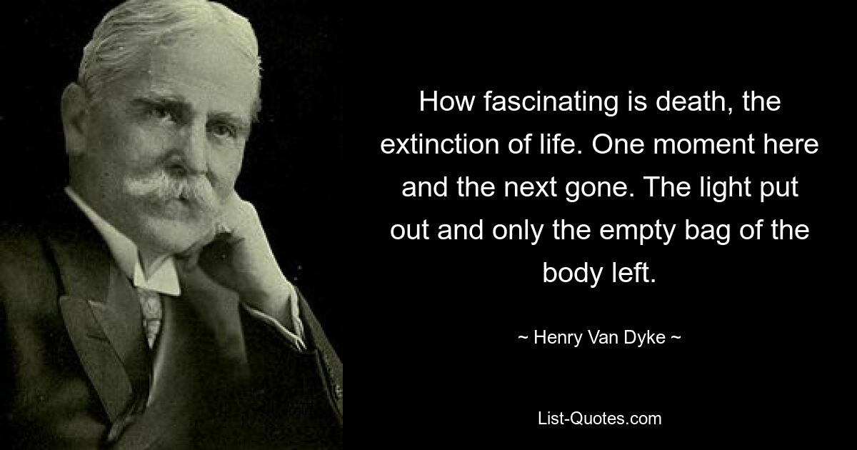 How fascinating is death, the extinction of life. One moment here and the next gone. The light put out and only the empty bag of the body left. — © Henry Van Dyke