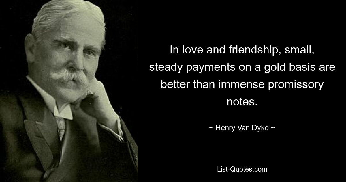 In love and friendship, small, steady payments on a gold basis are better than immense promissory notes. — © Henry Van Dyke