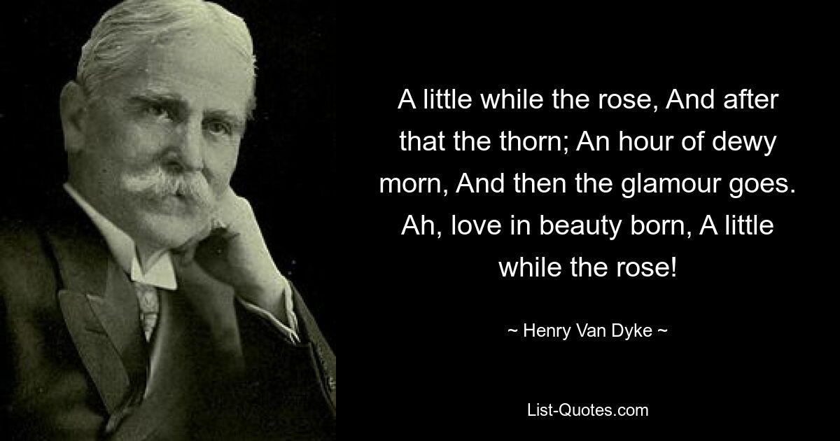 A little while the rose, And after that the thorn; An hour of dewy morn, And then the glamour goes. Ah, love in beauty born, A little while the rose! — © Henry Van Dyke