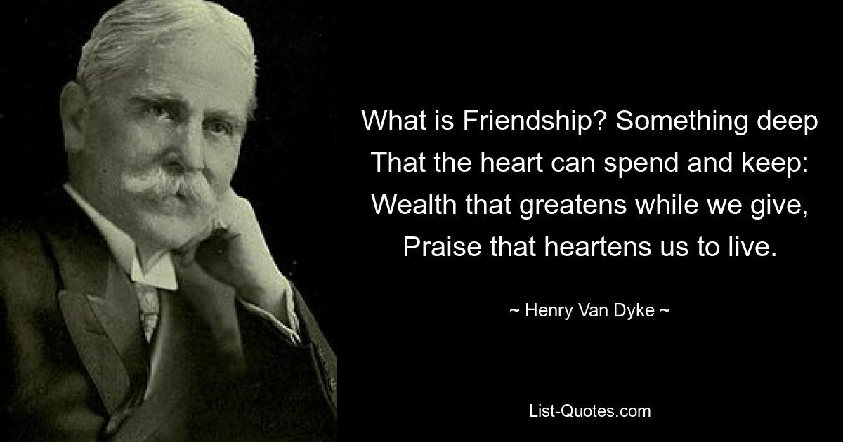 What is Friendship? Something deep That the heart can spend and keep: Wealth that greatens while we give, Praise that heartens us to live. — © Henry Van Dyke