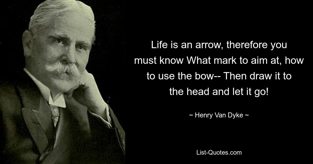 Life is an arrow, therefore you must know What mark to aim at, how to use the bow-- Then draw it to the head and let it go! — © Henry Van Dyke