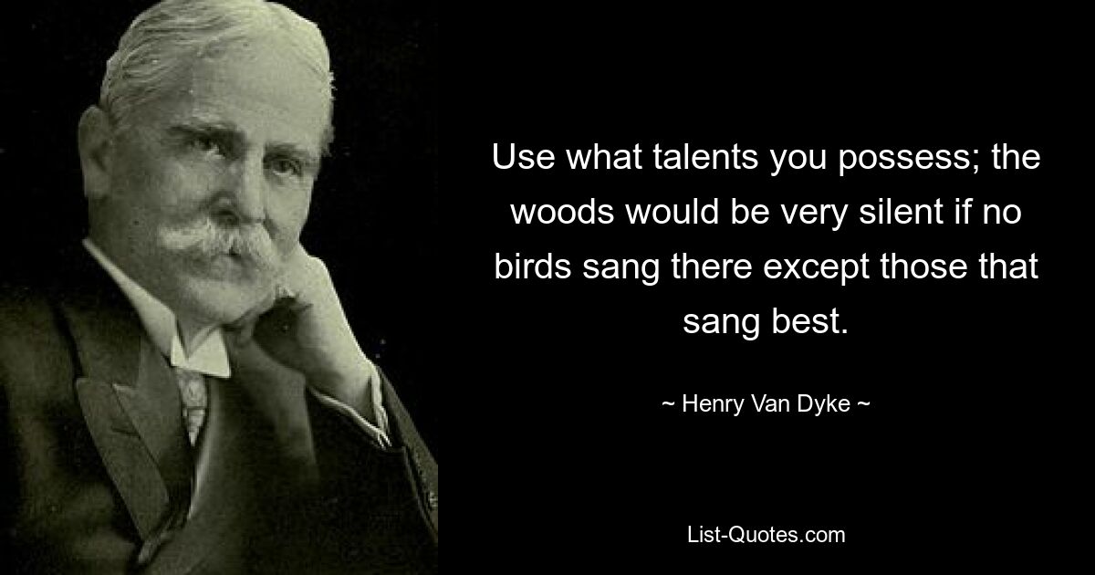 Use what talents you possess; the woods would be very silent if no birds sang there except those that sang best. — © Henry Van Dyke