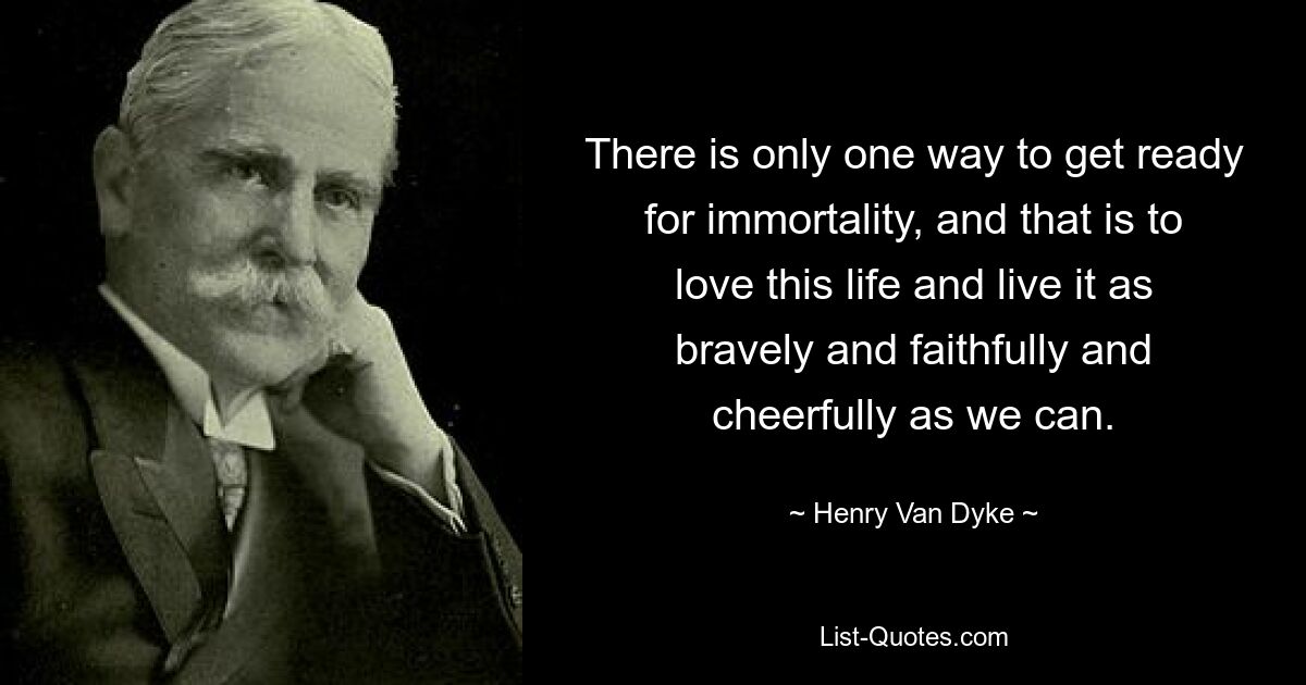 There is only one way to get ready for immortality, and that is to love this life and live it as bravely and faithfully and cheerfully as we can. — © Henry Van Dyke