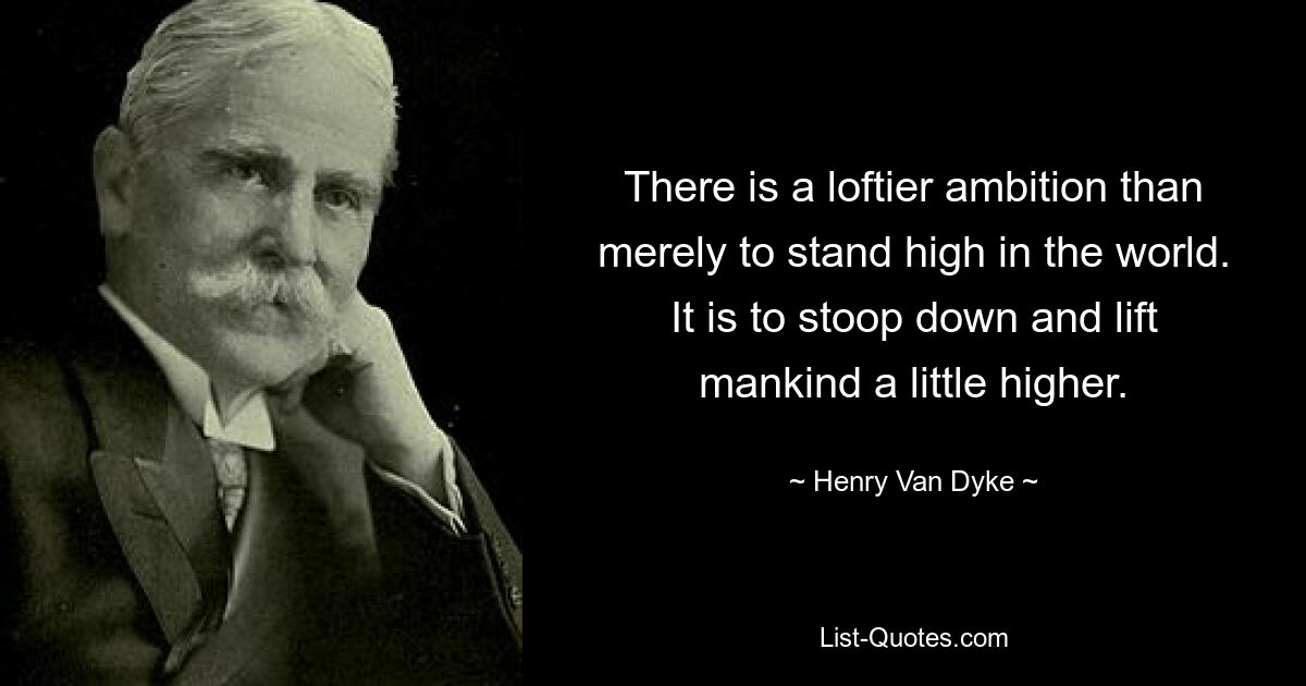 There is a loftier ambition than merely to stand high in the world. It is to stoop down and lift mankind a little higher. — © Henry Van Dyke