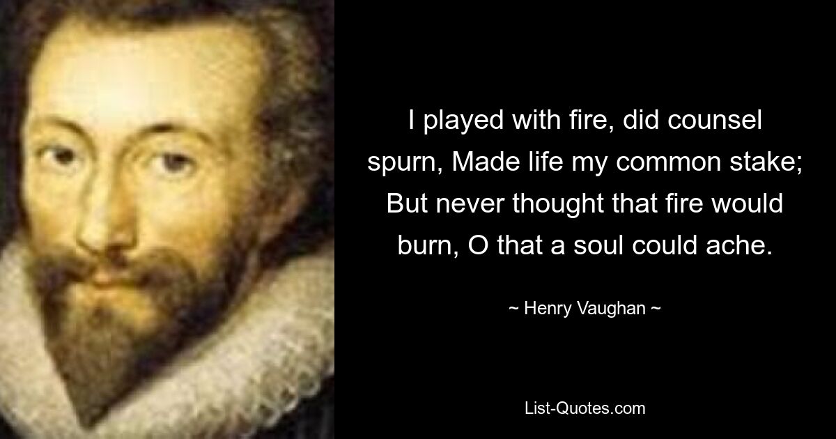 I played with fire, did counsel spurn, Made life my common stake; But never thought that fire would burn, O that a soul could ache. — © Henry Vaughan