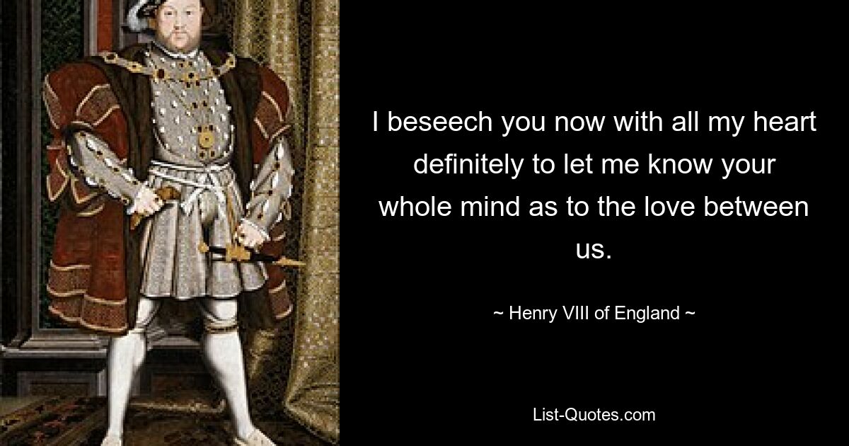 I beseech you now with all my heart definitely to let me know your whole mind as to the love between us. — © Henry VIII of England