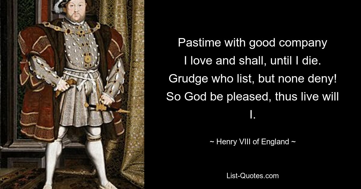 Pastime with good company
I love and shall, until I die.
Grudge who list, but none deny!
So God be pleased, thus live will I. — © Henry VIII of England