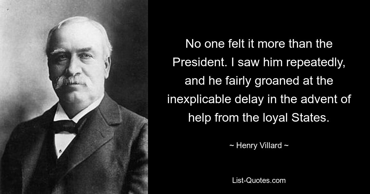 No one felt it more than the President. I saw him repeatedly, and he fairly groaned at the inexplicable delay in the advent of help from the loyal States. — © Henry Villard