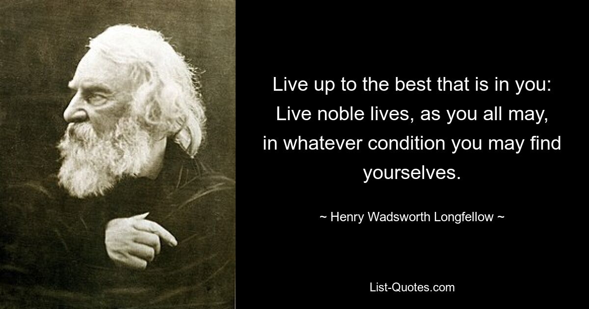 Live up to the best that is in you: Live noble lives, as you all may, in whatever condition you may find yourselves. — © Henry Wadsworth Longfellow