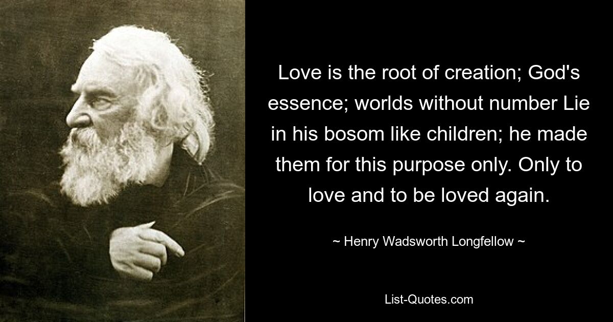 Love is the root of creation; God's essence; worlds without number Lie in his bosom like children; he made them for this purpose only. Only to love and to be loved again. — © Henry Wadsworth Longfellow