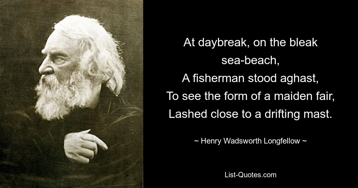 At daybreak, on the bleak sea-beach,
A fisherman stood aghast,
To see the form of a maiden fair,
Lashed close to a drifting mast. — © Henry Wadsworth Longfellow