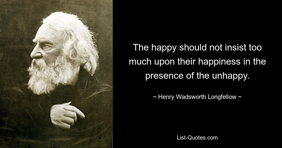 The happy should not insist too much upon their happiness in the presence of the unhappy. — © Henry Wadsworth Longfellow