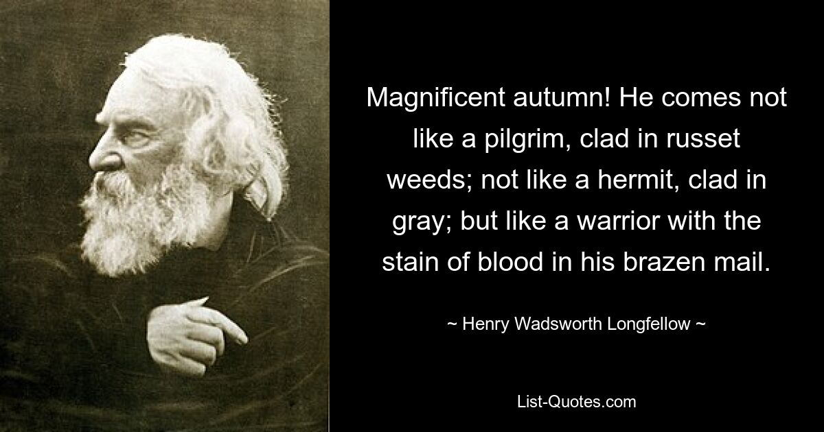 Magnificent autumn! He comes not like a pilgrim, clad in russet weeds; not like a hermit, clad in gray; but like a warrior with the stain of blood in his brazen mail. — © Henry Wadsworth Longfellow