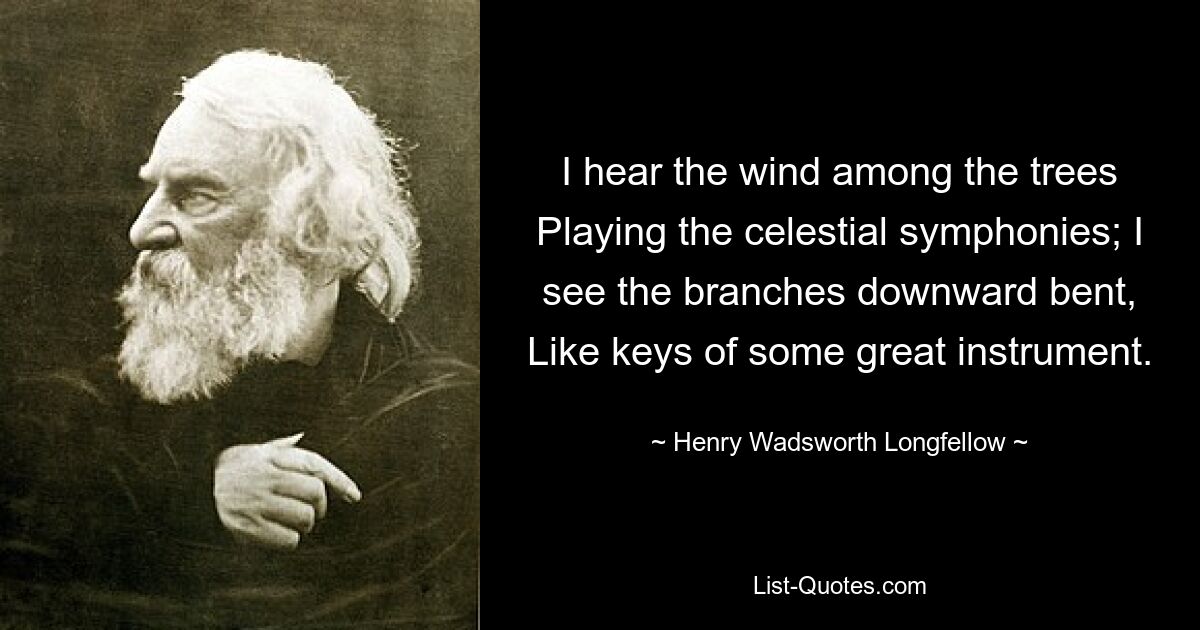 I hear the wind among the trees Playing the celestial symphonies; I see the branches downward bent, Like keys of some great instrument. — © Henry Wadsworth Longfellow