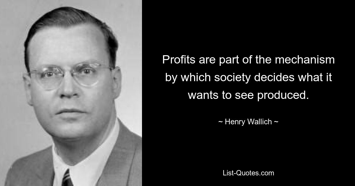 Profits are part of the mechanism by which society decides what it wants to see produced. — © Henry Wallich