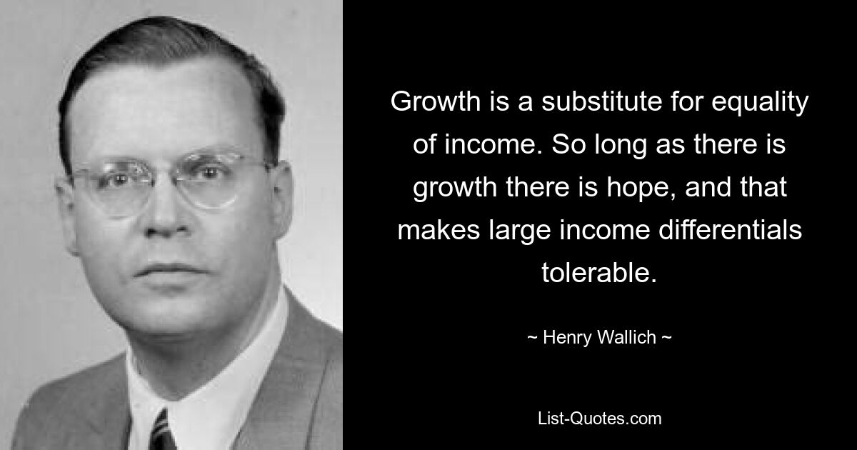 Growth is a substitute for equality of income. So long as there is growth there is hope, and that makes large income differentials tolerable. — © Henry Wallich