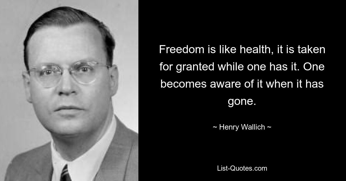 Freedom is like health, it is taken for granted while one has it. One becomes aware of it when it has gone. — © Henry Wallich