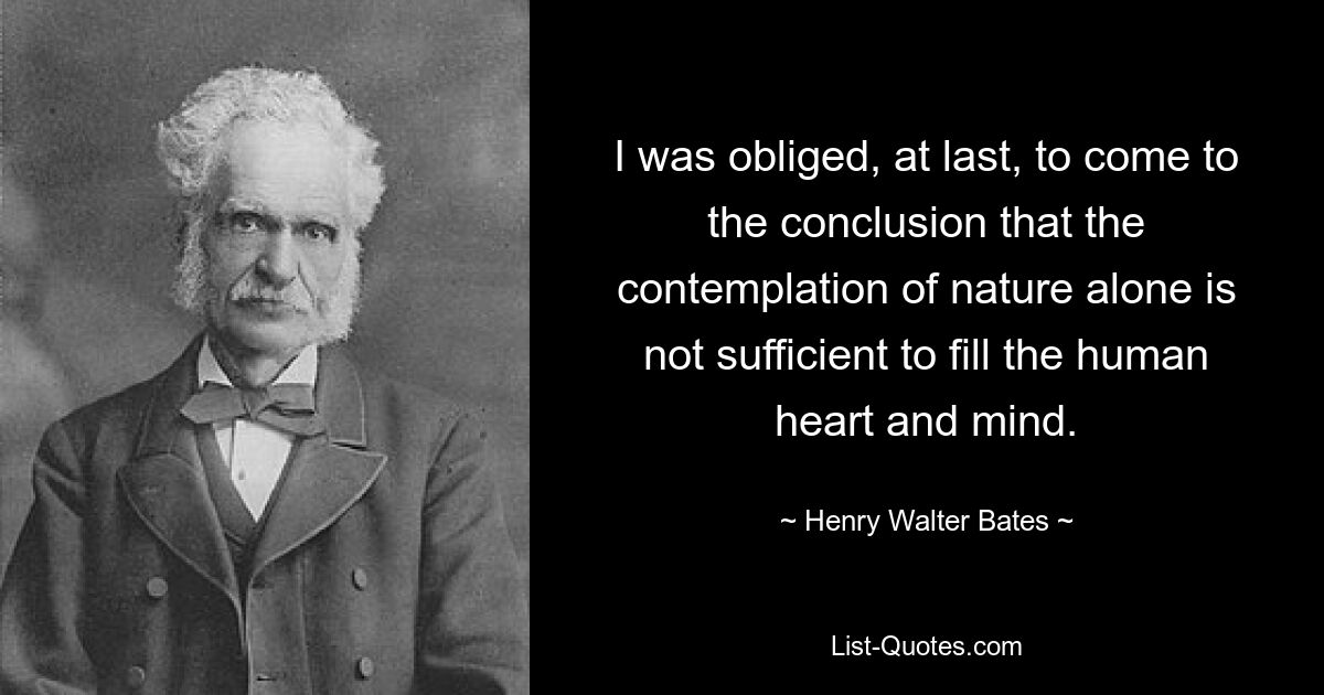 I was obliged, at last, to come to the conclusion that the contemplation of nature alone is not sufficient to fill the human heart and mind. — © Henry Walter Bates