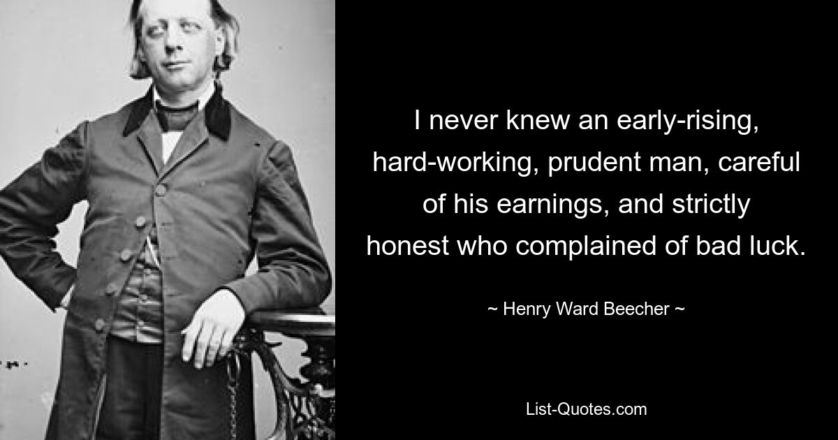 I never knew an early-rising, hard-working, prudent man, careful of his earnings, and strictly honest who complained of bad luck. — © Henry Ward Beecher