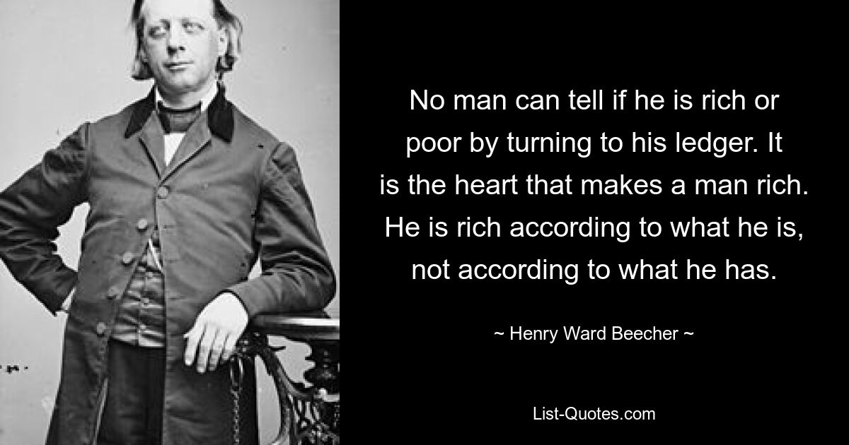 No man can tell if he is rich or poor by turning to his ledger. It is the heart that makes a man rich. He is rich according to what he is, not according to what he has. — © Henry Ward Beecher