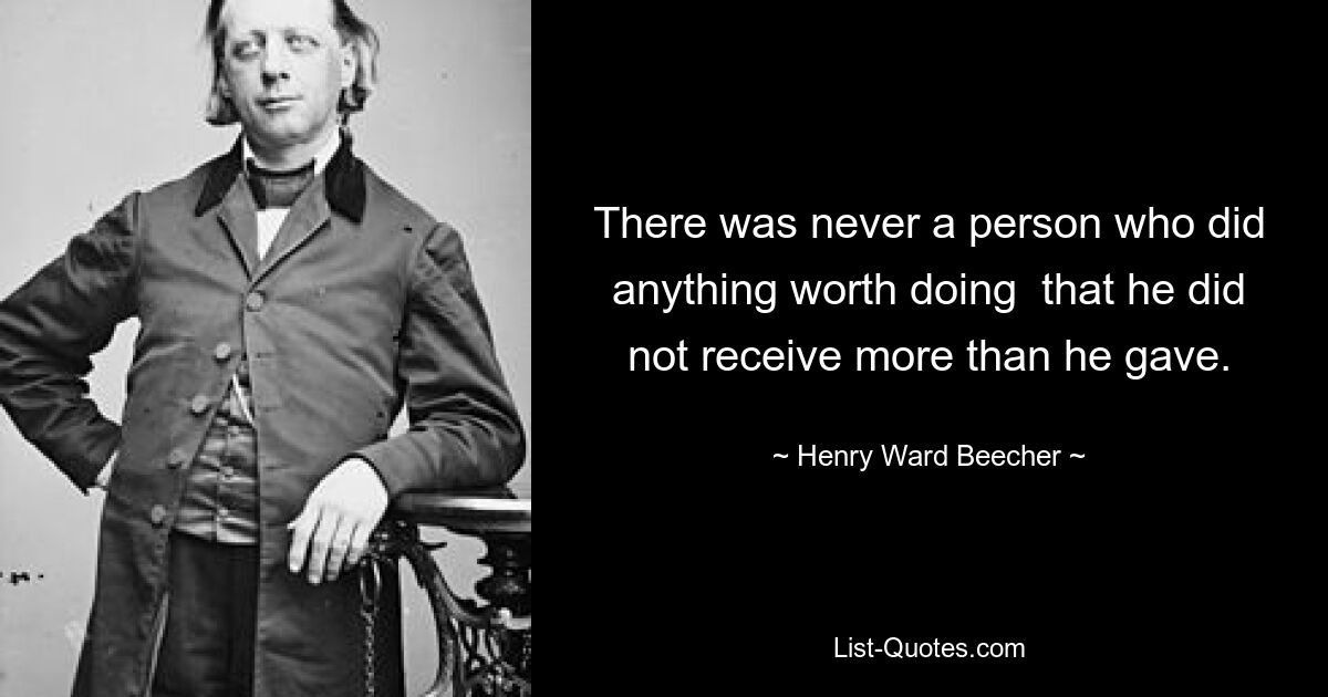 There was never a person who did anything worth doing  that he did not receive more than he gave. — © Henry Ward Beecher