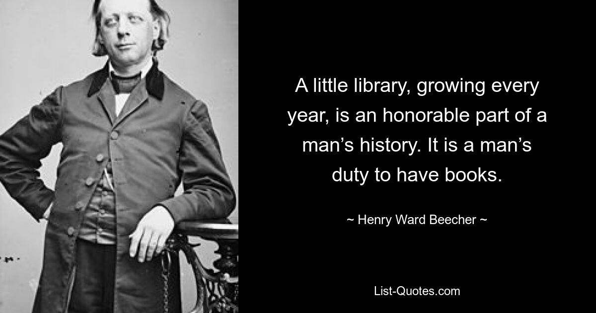 A little library, growing every year, is an honorable part of a man’s history. It is a man’s duty to have books. — © Henry Ward Beecher