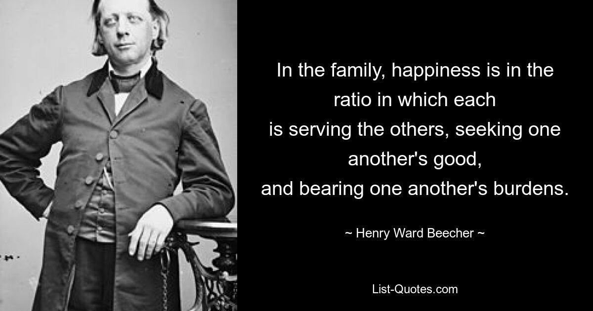 In the family, happiness is in the ratio in which each
is serving the others, seeking one another's good,
and bearing one another's burdens. — © Henry Ward Beecher