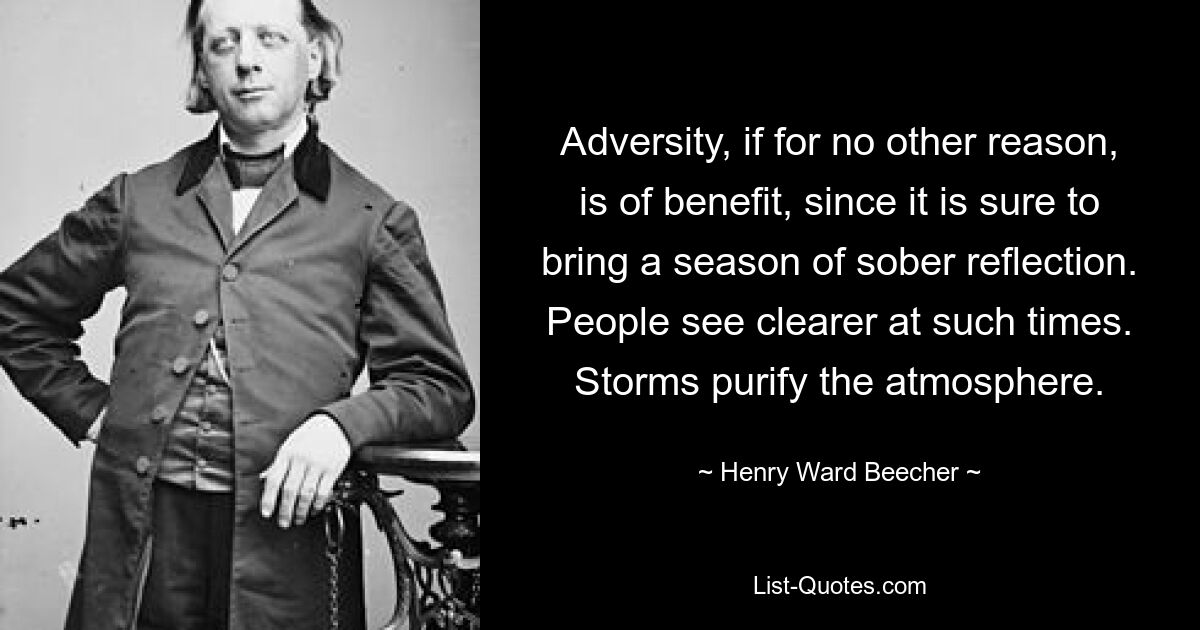 Adversity, if for no other reason, is of benefit, since it is sure to bring a season of sober reflection. People see clearer at such times. Storms purify the atmosphere. — © Henry Ward Beecher