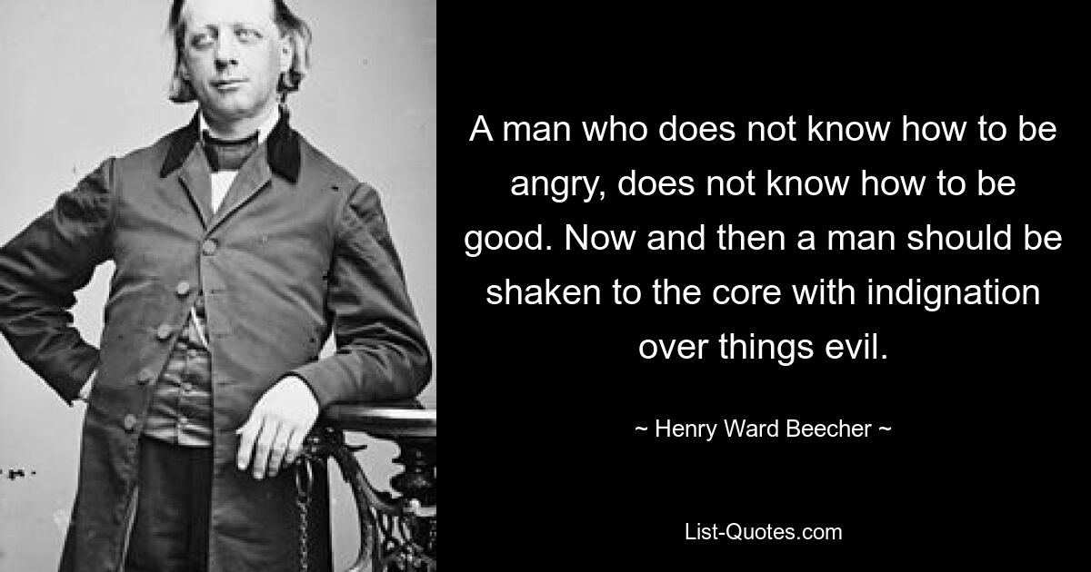 A man who does not know how to be angry, does not know how to be good. Now and then a man should be shaken to the core with indignation over things evil. — © Henry Ward Beecher