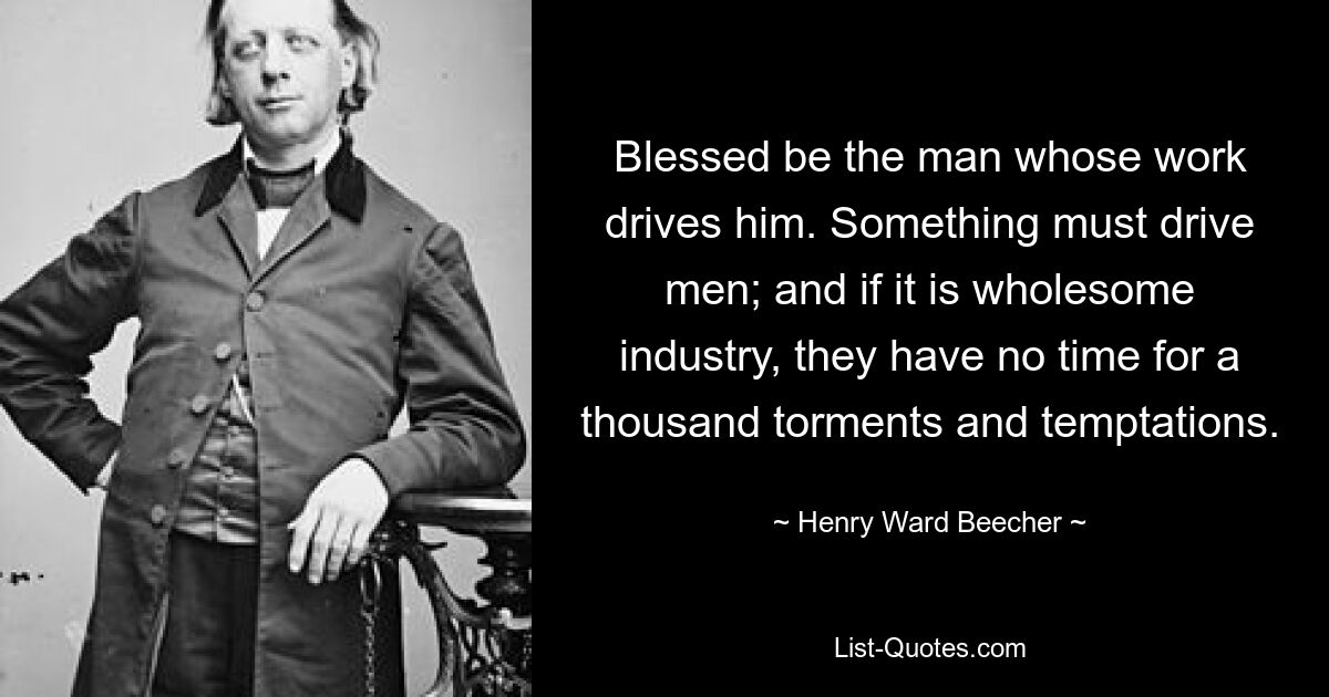 Blessed be the man whose work drives him. Something must drive men; and if it is wholesome industry, they have no time for a thousand torments and temptations. — © Henry Ward Beecher