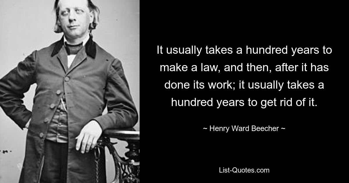 It usually takes a hundred years to make a law, and then, after it has done its work; it usually takes a hundred years to get rid of it. — © Henry Ward Beecher