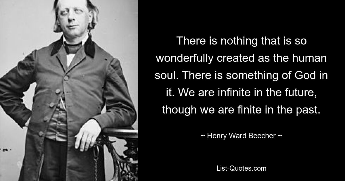 There is nothing that is so wonderfully created as the human soul. There is something of God in it. We are infinite in the future, though we are finite in the past. — © Henry Ward Beecher