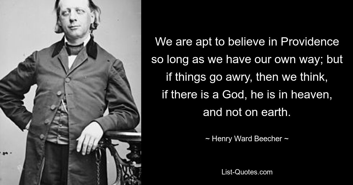 We are apt to believe in Providence so long as we have our own way; but if things go awry, then we think, if there is a God, he is in heaven, and not on earth. — © Henry Ward Beecher