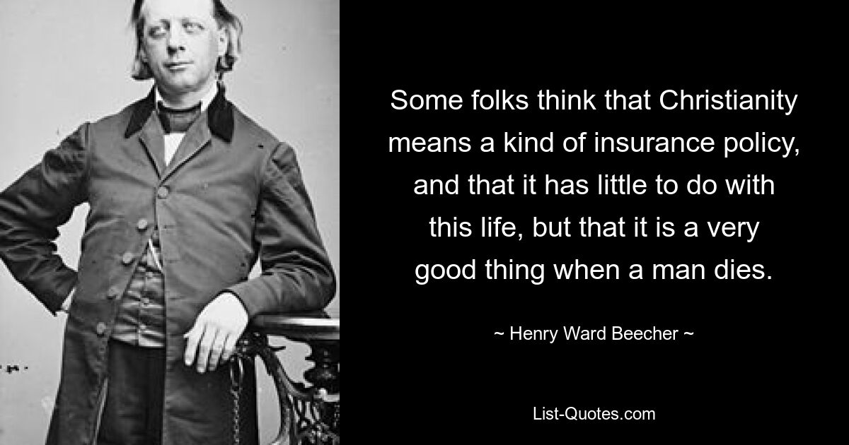 Some folks think that Christianity means a kind of insurance policy, and that it has little to do with this life, but that it is a very good thing when a man dies. — © Henry Ward Beecher