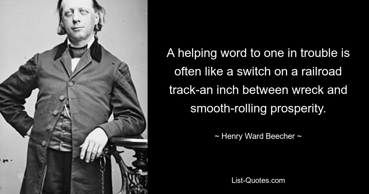 A helping word to one in trouble is often like a switch on a railroad track-an inch between wreck and smooth-rolling prosperity. — © Henry Ward Beecher