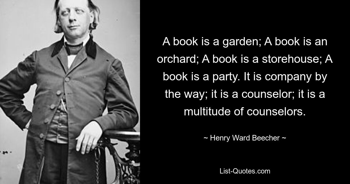 A book is a garden; A book is an orchard; A book is a storehouse; A book is a party. It is company by the way; it is a counselor; it is a multitude of counselors. — © Henry Ward Beecher