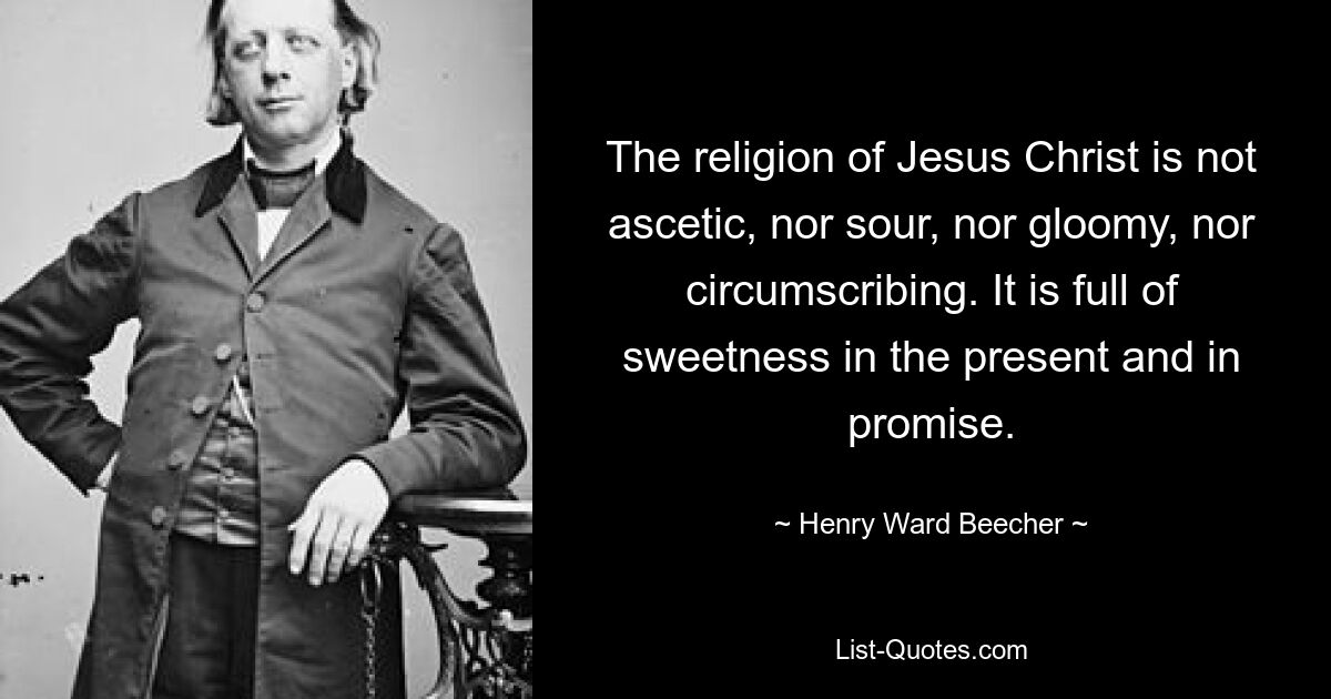 The religion of Jesus Christ is not ascetic, nor sour, nor gloomy, nor circumscribing. It is full of sweetness in the present and in promise. — © Henry Ward Beecher