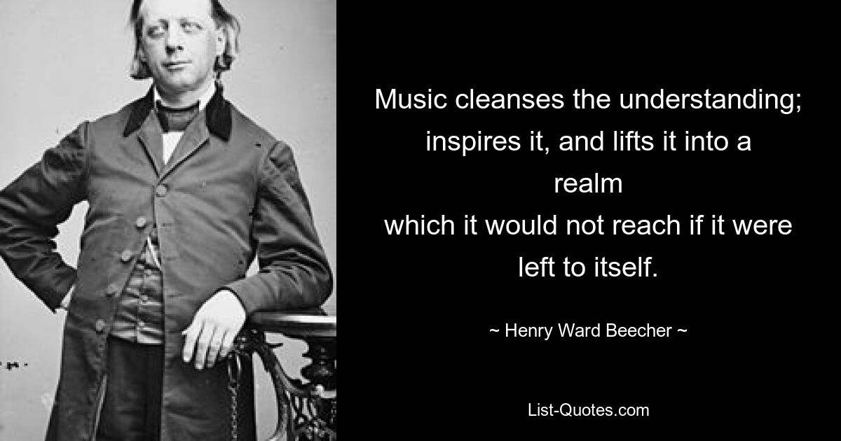 Music cleanses the understanding;
inspires it, and lifts it into a realm
which it would not reach if it were left to itself. — © Henry Ward Beecher