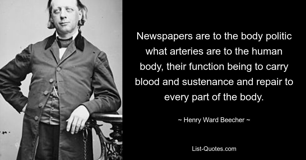 Newspapers are to the body politic what arteries are to the human body, their function being to carry blood and sustenance and repair to every part of the body. — © Henry Ward Beecher