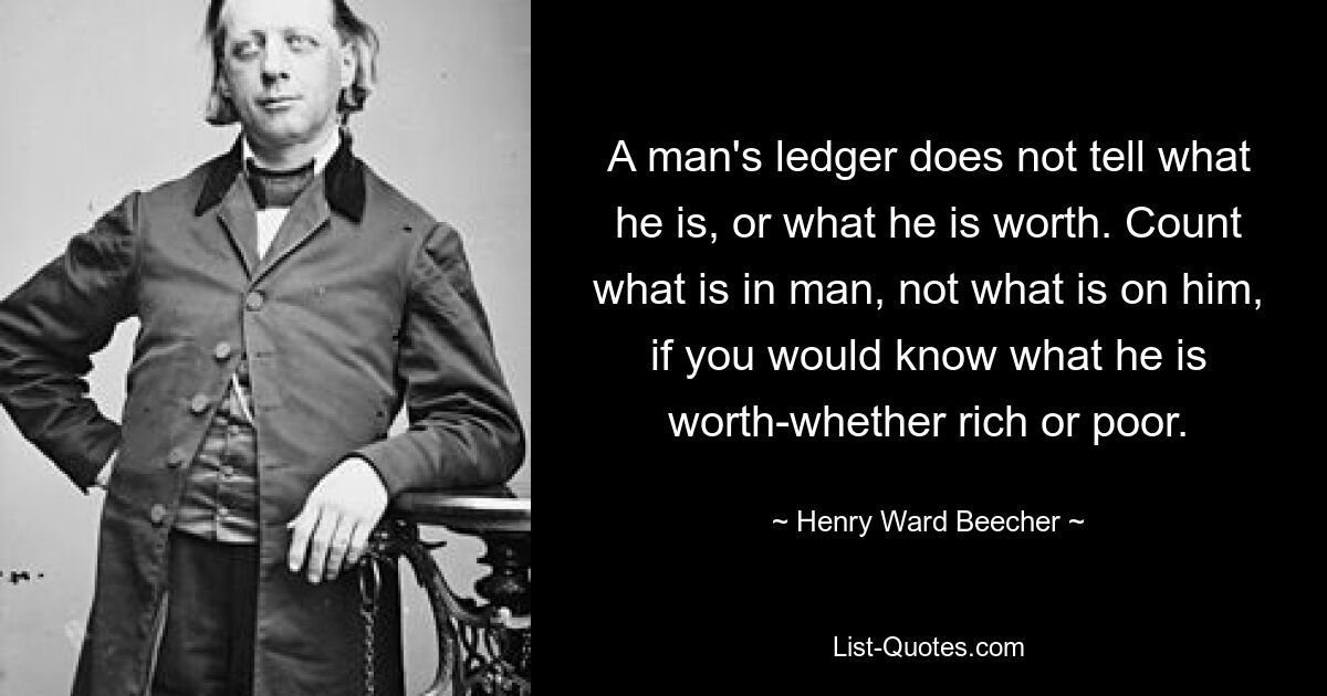 A man's ledger does not tell what he is, or what he is worth. Count what is in man, not what is on him, if you would know what he is worth-whether rich or poor. — © Henry Ward Beecher