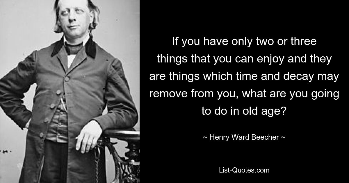 If you have only two or three things that you can enjoy and they are things which time and decay may remove from you, what are you going to do in old age? — © Henry Ward Beecher